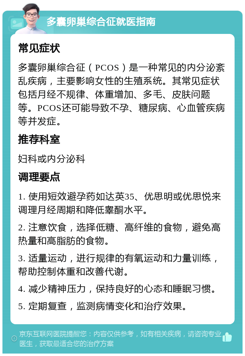 多囊卵巢综合征就医指南 常见症状 多囊卵巢综合征（PCOS）是一种常见的内分泌紊乱疾病，主要影响女性的生殖系统。其常见症状包括月经不规律、体重增加、多毛、皮肤问题等。PCOS还可能导致不孕、糖尿病、心血管疾病等并发症。 推荐科室 妇科或内分泌科 调理要点 1. 使用短效避孕药如达英35、优思明或优思悦来调理月经周期和降低睾酮水平。 2. 注意饮食，选择低糖、高纤维的食物，避免高热量和高脂肪的食物。 3. 适量运动，进行规律的有氧运动和力量训练，帮助控制体重和改善代谢。 4. 减少精神压力，保持良好的心态和睡眠习惯。 5. 定期复查，监测病情变化和治疗效果。