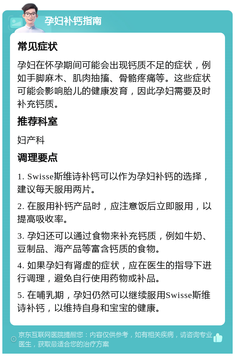 孕妇补钙指南 常见症状 孕妇在怀孕期间可能会出现钙质不足的症状，例如手脚麻木、肌肉抽搐、骨骼疼痛等。这些症状可能会影响胎儿的健康发育，因此孕妇需要及时补充钙质。 推荐科室 妇产科 调理要点 1. Swisse斯维诗补钙可以作为孕妇补钙的选择，建议每天服用两片。 2. 在服用补钙产品时，应注意饭后立即服用，以提高吸收率。 3. 孕妇还可以通过食物来补充钙质，例如牛奶、豆制品、海产品等富含钙质的食物。 4. 如果孕妇有肾虚的症状，应在医生的指导下进行调理，避免自行使用药物或补品。 5. 在哺乳期，孕妇仍然可以继续服用Swisse斯维诗补钙，以维持自身和宝宝的健康。