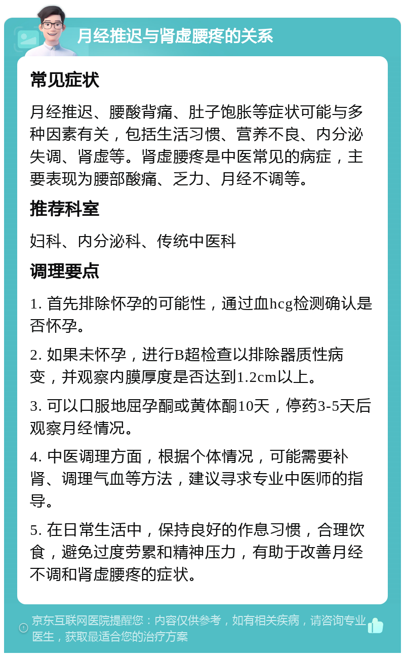 月经推迟与肾虚腰疼的关系 常见症状 月经推迟、腰酸背痛、肚子饱胀等症状可能与多种因素有关，包括生活习惯、营养不良、内分泌失调、肾虚等。肾虚腰疼是中医常见的病症，主要表现为腰部酸痛、乏力、月经不调等。 推荐科室 妇科、内分泌科、传统中医科 调理要点 1. 首先排除怀孕的可能性，通过血hcg检测确认是否怀孕。 2. 如果未怀孕，进行B超检查以排除器质性病变，并观察内膜厚度是否达到1.2cm以上。 3. 可以口服地屈孕酮或黄体酮10天，停药3-5天后观察月经情况。 4. 中医调理方面，根据个体情况，可能需要补肾、调理气血等方法，建议寻求专业中医师的指导。 5. 在日常生活中，保持良好的作息习惯，合理饮食，避免过度劳累和精神压力，有助于改善月经不调和肾虚腰疼的症状。