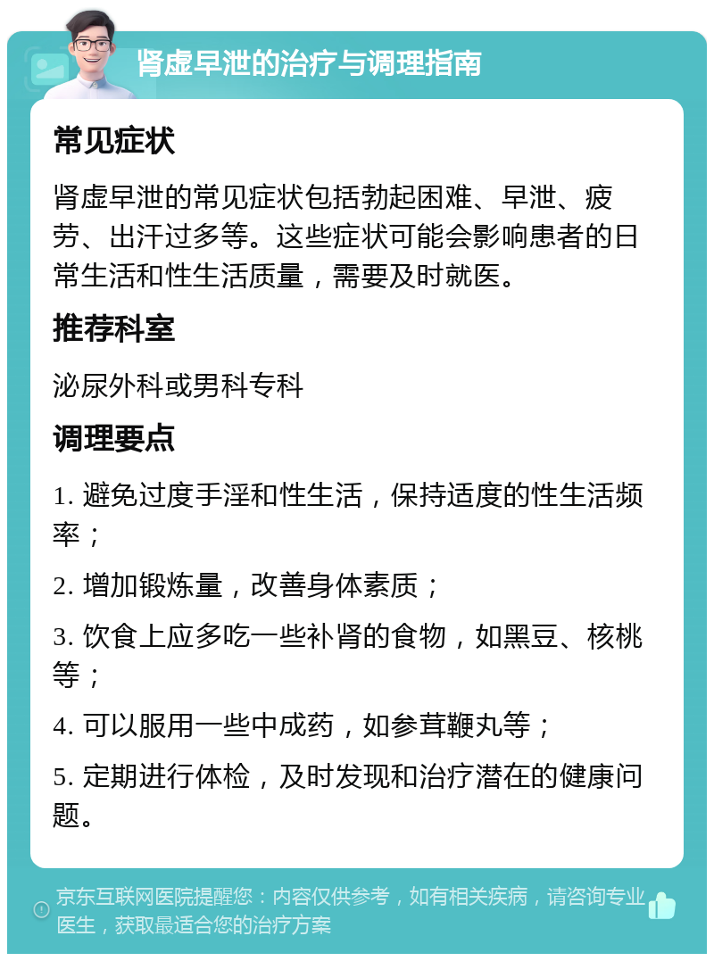 肾虚早泄的治疗与调理指南 常见症状 肾虚早泄的常见症状包括勃起困难、早泄、疲劳、出汗过多等。这些症状可能会影响患者的日常生活和性生活质量，需要及时就医。 推荐科室 泌尿外科或男科专科 调理要点 1. 避免过度手淫和性生活，保持适度的性生活频率； 2. 增加锻炼量，改善身体素质； 3. 饮食上应多吃一些补肾的食物，如黑豆、核桃等； 4. 可以服用一些中成药，如参茸鞭丸等； 5. 定期进行体检，及时发现和治疗潜在的健康问题。