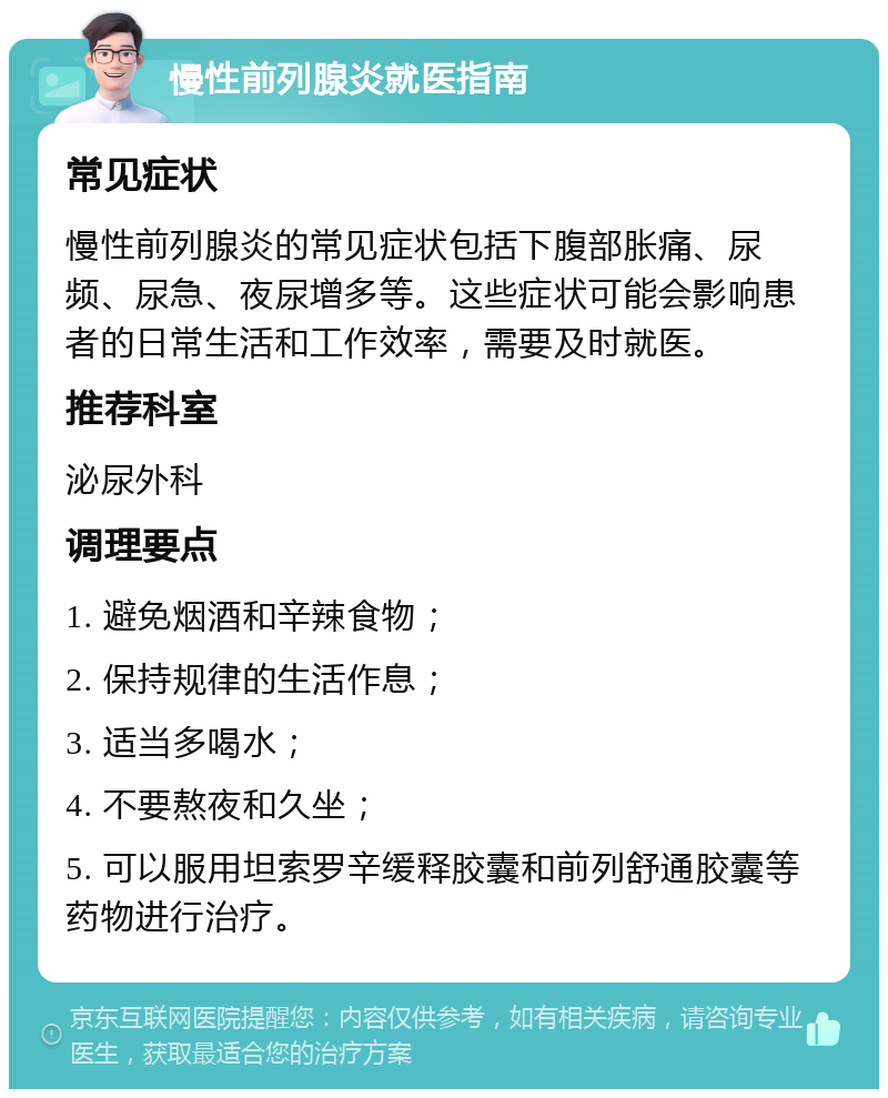 慢性前列腺炎就医指南 常见症状 慢性前列腺炎的常见症状包括下腹部胀痛、尿频、尿急、夜尿增多等。这些症状可能会影响患者的日常生活和工作效率，需要及时就医。 推荐科室 泌尿外科 调理要点 1. 避免烟酒和辛辣食物； 2. 保持规律的生活作息； 3. 适当多喝水； 4. 不要熬夜和久坐； 5. 可以服用坦索罗辛缓释胶囊和前列舒通胶囊等药物进行治疗。