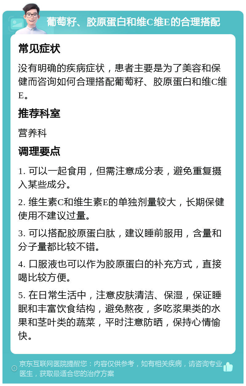 葡萄籽、胶原蛋白和维C维E的合理搭配 常见症状 没有明确的疾病症状，患者主要是为了美容和保健而咨询如何合理搭配葡萄籽、胶原蛋白和维C维E。 推荐科室 营养科 调理要点 1. 可以一起食用，但需注意成分表，避免重复摄入某些成分。 2. 维生素C和维生素E的单独剂量较大，长期保健使用不建议过量。 3. 可以搭配胶原蛋白肽，建议睡前服用，含量和分子量都比较不错。 4. 口服液也可以作为胶原蛋白的补充方式，直接喝比较方便。 5. 在日常生活中，注意皮肤清洁、保湿，保证睡眠和丰富饮食结构，避免熬夜，多吃浆果类的水果和茎叶类的蔬菜，平时注意防晒，保持心情愉快。