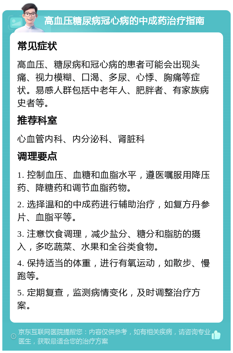 高血压糖尿病冠心病的中成药治疗指南 常见症状 高血压、糖尿病和冠心病的患者可能会出现头痛、视力模糊、口渴、多尿、心悸、胸痛等症状。易感人群包括中老年人、肥胖者、有家族病史者等。 推荐科室 心血管内科、内分泌科、肾脏科 调理要点 1. 控制血压、血糖和血脂水平，遵医嘱服用降压药、降糖药和调节血脂药物。 2. 选择温和的中成药进行辅助治疗，如复方丹参片、血脂平等。 3. 注意饮食调理，减少盐分、糖分和脂肪的摄入，多吃蔬菜、水果和全谷类食物。 4. 保持适当的体重，进行有氧运动，如散步、慢跑等。 5. 定期复查，监测病情变化，及时调整治疗方案。