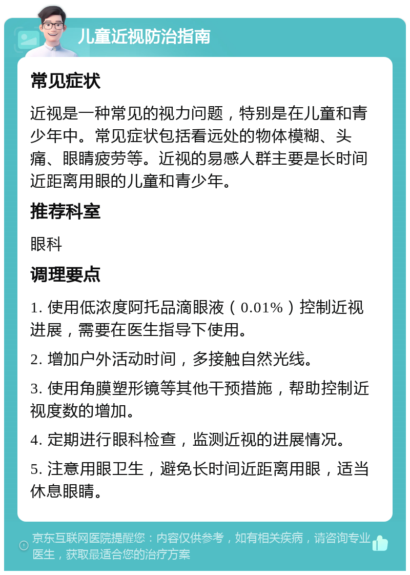 儿童近视防治指南 常见症状 近视是一种常见的视力问题，特别是在儿童和青少年中。常见症状包括看远处的物体模糊、头痛、眼睛疲劳等。近视的易感人群主要是长时间近距离用眼的儿童和青少年。 推荐科室 眼科 调理要点 1. 使用低浓度阿托品滴眼液（0.01%）控制近视进展，需要在医生指导下使用。 2. 增加户外活动时间，多接触自然光线。 3. 使用角膜塑形镜等其他干预措施，帮助控制近视度数的增加。 4. 定期进行眼科检查，监测近视的进展情况。 5. 注意用眼卫生，避免长时间近距离用眼，适当休息眼睛。