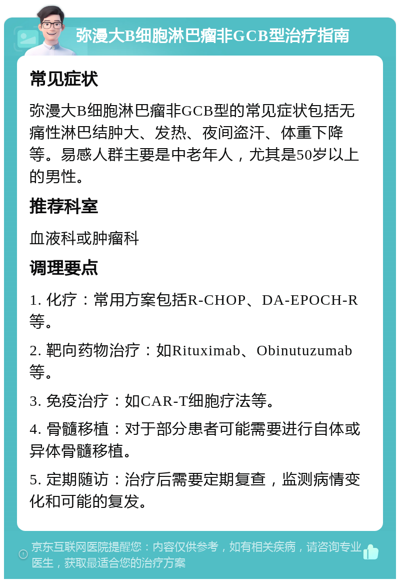 弥漫大B细胞淋巴瘤非GCB型治疗指南 常见症状 弥漫大B细胞淋巴瘤非GCB型的常见症状包括无痛性淋巴结肿大、发热、夜间盗汗、体重下降等。易感人群主要是中老年人，尤其是50岁以上的男性。 推荐科室 血液科或肿瘤科 调理要点 1. 化疗：常用方案包括R-CHOP、DA-EPOCH-R等。 2. 靶向药物治疗：如Rituximab、Obinutuzumab等。 3. 免疫治疗：如CAR-T细胞疗法等。 4. 骨髓移植：对于部分患者可能需要进行自体或异体骨髓移植。 5. 定期随访：治疗后需要定期复查，监测病情变化和可能的复发。