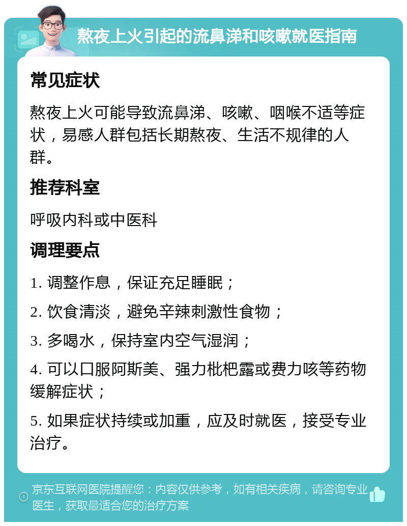 熬夜上火引起的流鼻涕和咳嗽就医指南 常见症状 熬夜上火可能导致流鼻涕、咳嗽、咽喉不适等症状，易感人群包括长期熬夜、生活不规律的人群。 推荐科室 呼吸内科或中医科 调理要点 1. 调整作息，保证充足睡眠； 2. 饮食清淡，避免辛辣刺激性食物； 3. 多喝水，保持室内空气湿润； 4. 可以口服阿斯美、强力枇杷露或费力咳等药物缓解症状； 5. 如果症状持续或加重，应及时就医，接受专业治疗。