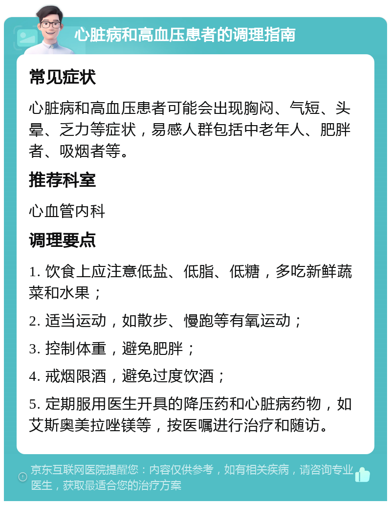 心脏病和高血压患者的调理指南 常见症状 心脏病和高血压患者可能会出现胸闷、气短、头晕、乏力等症状，易感人群包括中老年人、肥胖者、吸烟者等。 推荐科室 心血管内科 调理要点 1. 饮食上应注意低盐、低脂、低糖，多吃新鲜蔬菜和水果； 2. 适当运动，如散步、慢跑等有氧运动； 3. 控制体重，避免肥胖； 4. 戒烟限酒，避免过度饮酒； 5. 定期服用医生开具的降压药和心脏病药物，如艾斯奥美拉唑镁等，按医嘱进行治疗和随访。