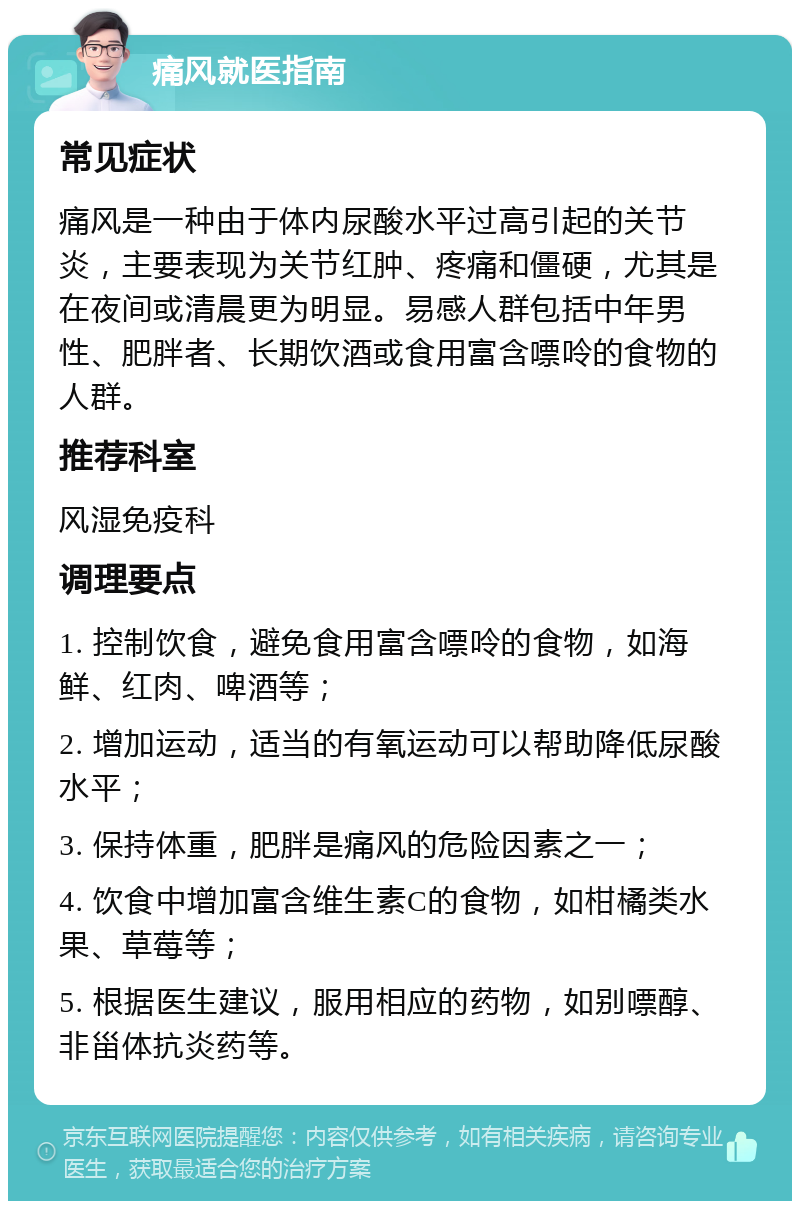 痛风就医指南 常见症状 痛风是一种由于体内尿酸水平过高引起的关节炎，主要表现为关节红肿、疼痛和僵硬，尤其是在夜间或清晨更为明显。易感人群包括中年男性、肥胖者、长期饮酒或食用富含嘌呤的食物的人群。 推荐科室 风湿免疫科 调理要点 1. 控制饮食，避免食用富含嘌呤的食物，如海鲜、红肉、啤酒等； 2. 增加运动，适当的有氧运动可以帮助降低尿酸水平； 3. 保持体重，肥胖是痛风的危险因素之一； 4. 饮食中增加富含维生素C的食物，如柑橘类水果、草莓等； 5. 根据医生建议，服用相应的药物，如别嘌醇、非甾体抗炎药等。