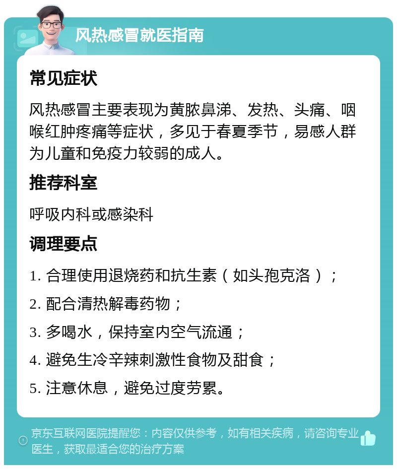 风热感冒就医指南 常见症状 风热感冒主要表现为黄脓鼻涕、发热、头痛、咽喉红肿疼痛等症状，多见于春夏季节，易感人群为儿童和免疫力较弱的成人。 推荐科室 呼吸内科或感染科 调理要点 1. 合理使用退烧药和抗生素（如头孢克洛）； 2. 配合清热解毒药物； 3. 多喝水，保持室内空气流通； 4. 避免生冷辛辣刺激性食物及甜食； 5. 注意休息，避免过度劳累。