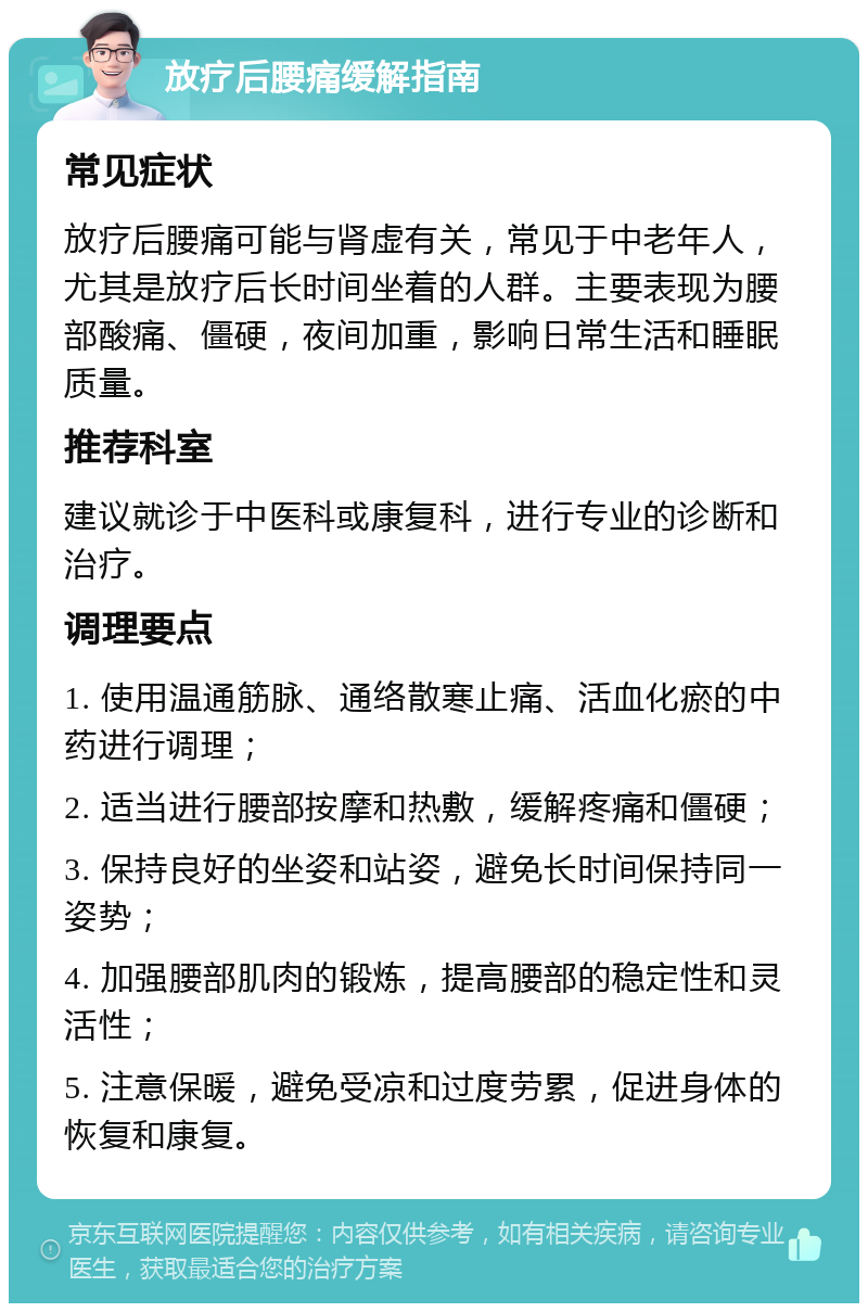 放疗后腰痛缓解指南 常见症状 放疗后腰痛可能与肾虚有关，常见于中老年人，尤其是放疗后长时间坐着的人群。主要表现为腰部酸痛、僵硬，夜间加重，影响日常生活和睡眠质量。 推荐科室 建议就诊于中医科或康复科，进行专业的诊断和治疗。 调理要点 1. 使用温通筋脉、通络散寒止痛、活血化瘀的中药进行调理； 2. 适当进行腰部按摩和热敷，缓解疼痛和僵硬； 3. 保持良好的坐姿和站姿，避免长时间保持同一姿势； 4. 加强腰部肌肉的锻炼，提高腰部的稳定性和灵活性； 5. 注意保暖，避免受凉和过度劳累，促进身体的恢复和康复。