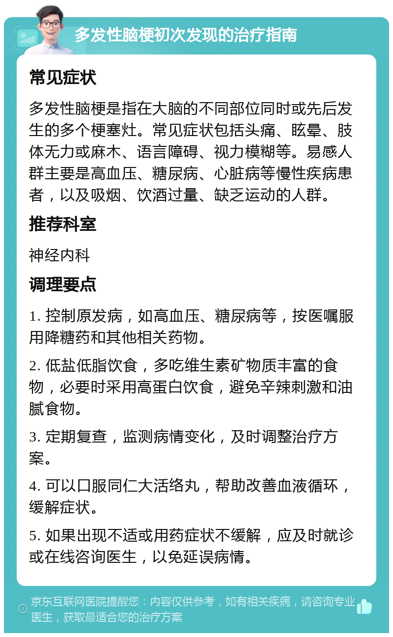 多发性脑梗初次发现的治疗指南 常见症状 多发性脑梗是指在大脑的不同部位同时或先后发生的多个梗塞灶。常见症状包括头痛、眩晕、肢体无力或麻木、语言障碍、视力模糊等。易感人群主要是高血压、糖尿病、心脏病等慢性疾病患者，以及吸烟、饮酒过量、缺乏运动的人群。 推荐科室 神经内科 调理要点 1. 控制原发病，如高血压、糖尿病等，按医嘱服用降糖药和其他相关药物。 2. 低盐低脂饮食，多吃维生素矿物质丰富的食物，必要时采用高蛋白饮食，避免辛辣刺激和油腻食物。 3. 定期复查，监测病情变化，及时调整治疗方案。 4. 可以口服同仁大活络丸，帮助改善血液循环，缓解症状。 5. 如果出现不适或用药症状不缓解，应及时就诊或在线咨询医生，以免延误病情。