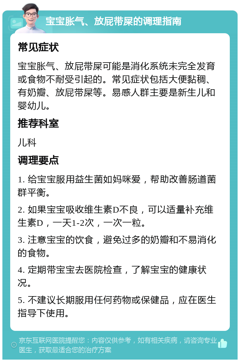 宝宝胀气、放屁带屎的调理指南 常见症状 宝宝胀气、放屁带屎可能是消化系统未完全发育或食物不耐受引起的。常见症状包括大便黏稠、有奶瓣、放屁带屎等。易感人群主要是新生儿和婴幼儿。 推荐科室 儿科 调理要点 1. 给宝宝服用益生菌如妈咪爱，帮助改善肠道菌群平衡。 2. 如果宝宝吸收维生素D不良，可以适量补充维生素D，一天1-2次，一次一粒。 3. 注意宝宝的饮食，避免过多的奶瓣和不易消化的食物。 4. 定期带宝宝去医院检查，了解宝宝的健康状况。 5. 不建议长期服用任何药物或保健品，应在医生指导下使用。