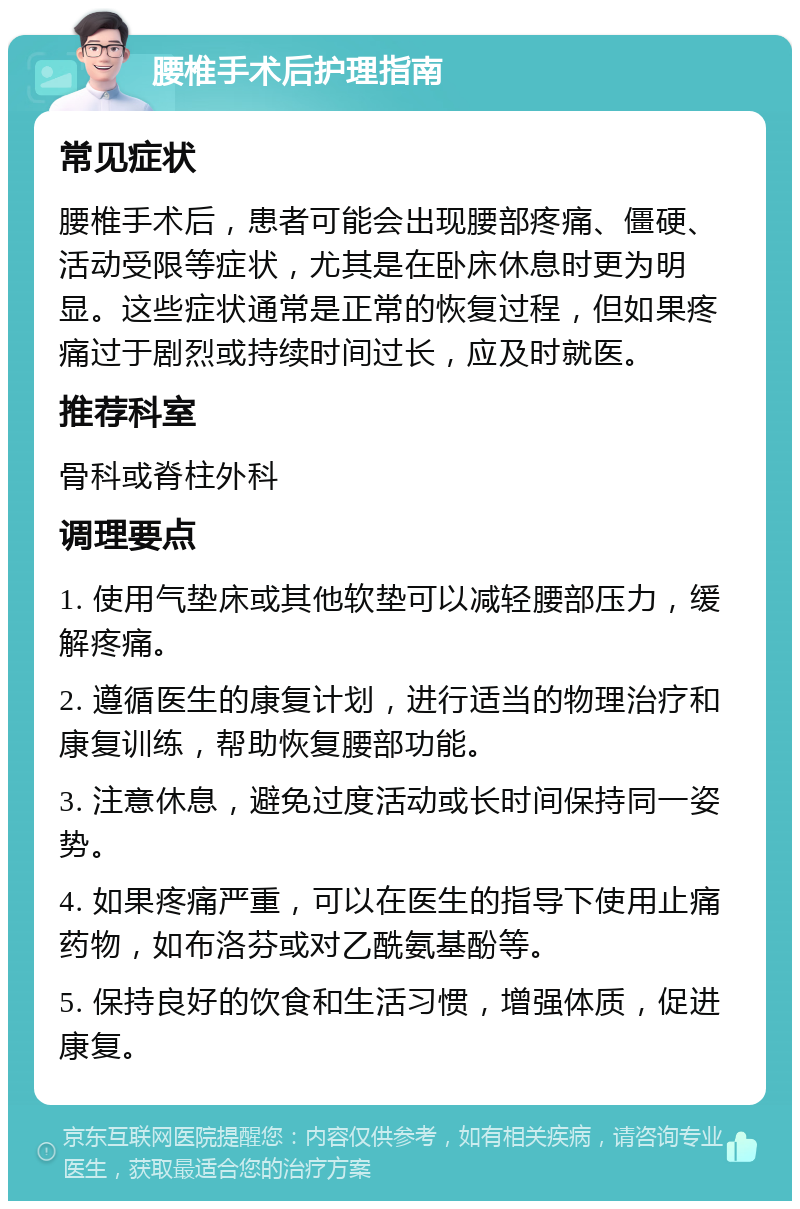 腰椎手术后护理指南 常见症状 腰椎手术后，患者可能会出现腰部疼痛、僵硬、活动受限等症状，尤其是在卧床休息时更为明显。这些症状通常是正常的恢复过程，但如果疼痛过于剧烈或持续时间过长，应及时就医。 推荐科室 骨科或脊柱外科 调理要点 1. 使用气垫床或其他软垫可以减轻腰部压力，缓解疼痛。 2. 遵循医生的康复计划，进行适当的物理治疗和康复训练，帮助恢复腰部功能。 3. 注意休息，避免过度活动或长时间保持同一姿势。 4. 如果疼痛严重，可以在医生的指导下使用止痛药物，如布洛芬或对乙酰氨基酚等。 5. 保持良好的饮食和生活习惯，增强体质，促进康复。