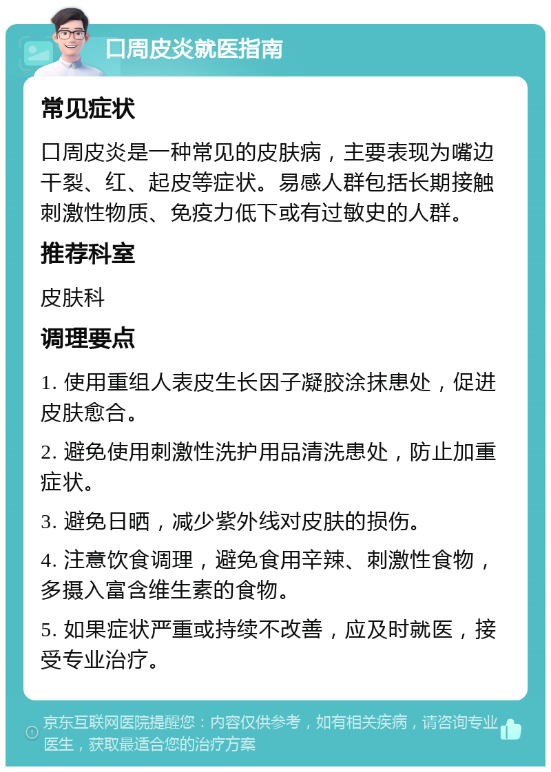 口周皮炎就医指南 常见症状 口周皮炎是一种常见的皮肤病，主要表现为嘴边干裂、红、起皮等症状。易感人群包括长期接触刺激性物质、免疫力低下或有过敏史的人群。 推荐科室 皮肤科 调理要点 1. 使用重组人表皮生长因子凝胶涂抹患处，促进皮肤愈合。 2. 避免使用刺激性洗护用品清洗患处，防止加重症状。 3. 避免日晒，减少紫外线对皮肤的损伤。 4. 注意饮食调理，避免食用辛辣、刺激性食物，多摄入富含维生素的食物。 5. 如果症状严重或持续不改善，应及时就医，接受专业治疗。