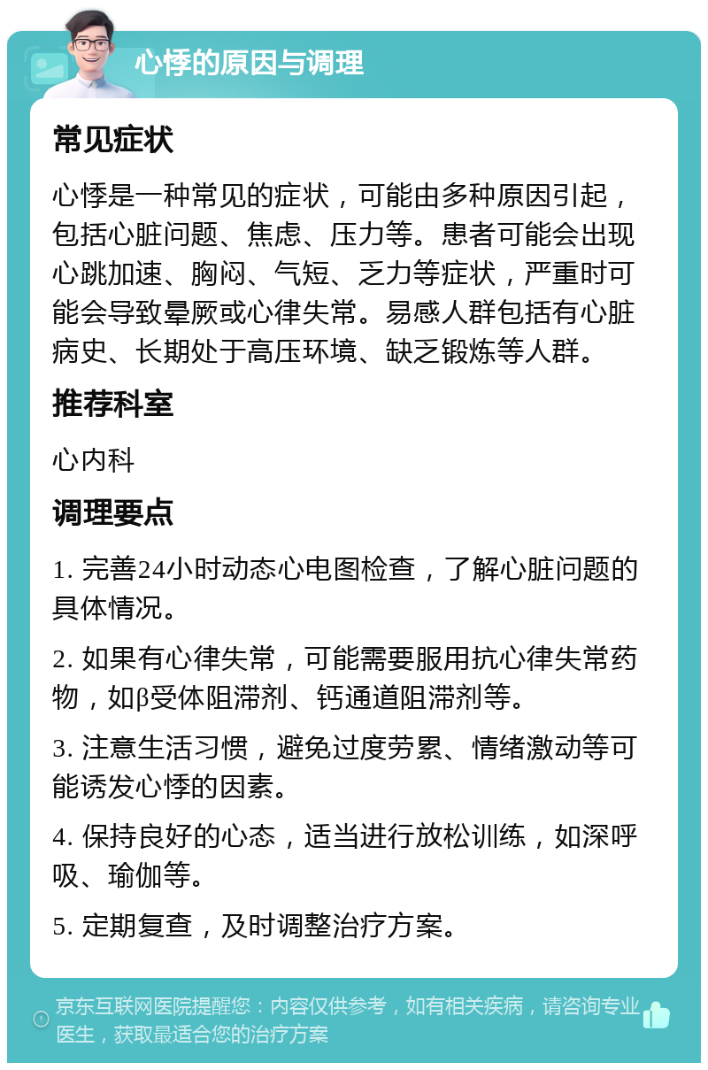 心悸的原因与调理 常见症状 心悸是一种常见的症状，可能由多种原因引起，包括心脏问题、焦虑、压力等。患者可能会出现心跳加速、胸闷、气短、乏力等症状，严重时可能会导致晕厥或心律失常。易感人群包括有心脏病史、长期处于高压环境、缺乏锻炼等人群。 推荐科室 心内科 调理要点 1. 完善24小时动态心电图检查，了解心脏问题的具体情况。 2. 如果有心律失常，可能需要服用抗心律失常药物，如β受体阻滞剂、钙通道阻滞剂等。 3. 注意生活习惯，避免过度劳累、情绪激动等可能诱发心悸的因素。 4. 保持良好的心态，适当进行放松训练，如深呼吸、瑜伽等。 5. 定期复查，及时调整治疗方案。