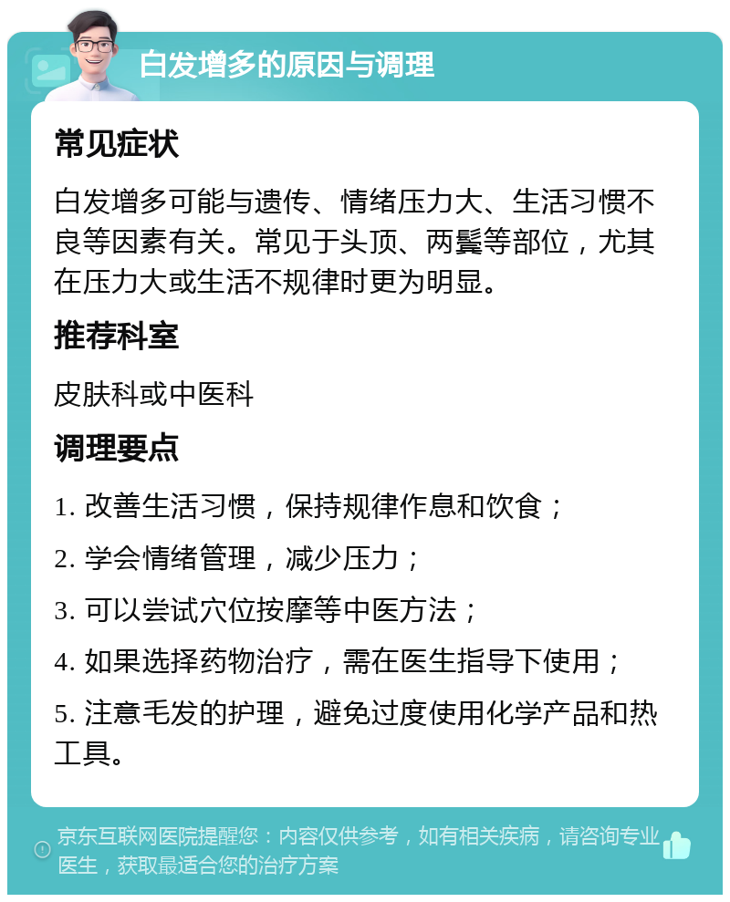 白发增多的原因与调理 常见症状 白发增多可能与遗传、情绪压力大、生活习惯不良等因素有关。常见于头顶、两鬓等部位，尤其在压力大或生活不规律时更为明显。 推荐科室 皮肤科或中医科 调理要点 1. 改善生活习惯，保持规律作息和饮食； 2. 学会情绪管理，减少压力； 3. 可以尝试穴位按摩等中医方法； 4. 如果选择药物治疗，需在医生指导下使用； 5. 注意毛发的护理，避免过度使用化学产品和热工具。