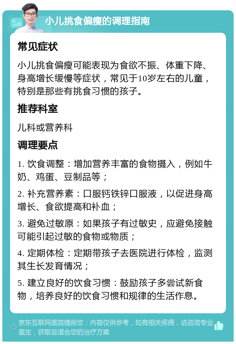 小儿挑食偏瘦的调理指南 常见症状 小儿挑食偏瘦可能表现为食欲不振、体重下降、身高增长缓慢等症状，常见于10岁左右的儿童，特别是那些有挑食习惯的孩子。 推荐科室 儿科或营养科 调理要点 1. 饮食调整：增加营养丰富的食物摄入，例如牛奶、鸡蛋、豆制品等； 2. 补充营养素：口服钙铁锌口服液，以促进身高增长、食欲提高和补血； 3. 避免过敏原：如果孩子有过敏史，应避免接触可能引起过敏的食物或物质； 4. 定期体检：定期带孩子去医院进行体检，监测其生长发育情况； 5. 建立良好的饮食习惯：鼓励孩子多尝试新食物，培养良好的饮食习惯和规律的生活作息。