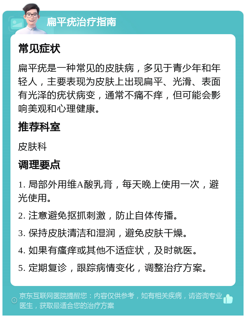 扁平疣治疗指南 常见症状 扁平疣是一种常见的皮肤病，多见于青少年和年轻人，主要表现为皮肤上出现扁平、光滑、表面有光泽的疣状病变，通常不痛不痒，但可能会影响美观和心理健康。 推荐科室 皮肤科 调理要点 1. 局部外用维A酸乳膏，每天晚上使用一次，避光使用。 2. 注意避免抠抓刺激，防止自体传播。 3. 保持皮肤清洁和湿润，避免皮肤干燥。 4. 如果有瘙痒或其他不适症状，及时就医。 5. 定期复诊，跟踪病情变化，调整治疗方案。