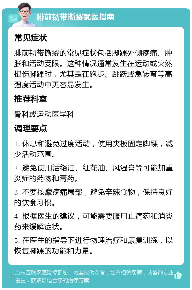 腓前韧带撕裂就医指南 常见症状 腓前韧带撕裂的常见症状包括脚踝外侧疼痛、肿胀和活动受限。这种情况通常发生在运动或突然扭伤脚踝时，尤其是在跑步、跳跃或急转弯等高强度活动中更容易发生。 推荐科室 骨科或运动医学科 调理要点 1. 休息和避免过度活动，使用夹板固定脚踝，减少活动范围。 2. 避免使用活络油、红花油、风湿膏等可能加重炎症的药物和膏药。 3. 不要按摩疼痛局部，避免辛辣食物，保持良好的饮食习惯。 4. 根据医生的建议，可能需要服用止痛药和消炎药来缓解症状。 5. 在医生的指导下进行物理治疗和康复训练，以恢复脚踝的功能和力量。