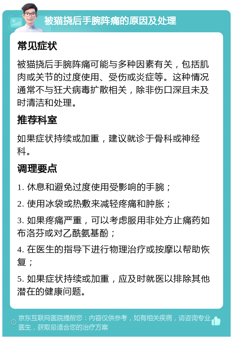 被猫挠后手腕阵痛的原因及处理 常见症状 被猫挠后手腕阵痛可能与多种因素有关，包括肌肉或关节的过度使用、受伤或炎症等。这种情况通常不与狂犬病毒扩散相关，除非伤口深且未及时清洁和处理。 推荐科室 如果症状持续或加重，建议就诊于骨科或神经科。 调理要点 1. 休息和避免过度使用受影响的手腕； 2. 使用冰袋或热敷来减轻疼痛和肿胀； 3. 如果疼痛严重，可以考虑服用非处方止痛药如布洛芬或对乙酰氨基酚； 4. 在医生的指导下进行物理治疗或按摩以帮助恢复； 5. 如果症状持续或加重，应及时就医以排除其他潜在的健康问题。