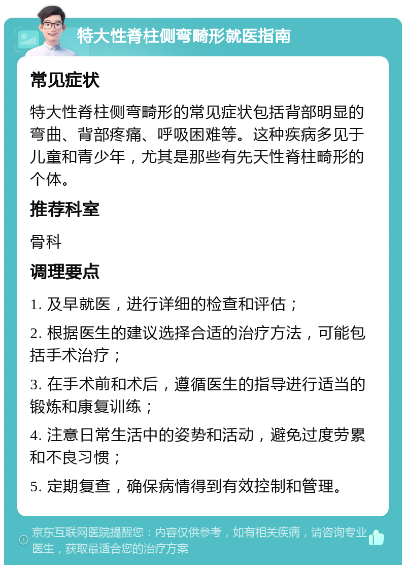 特大性脊柱侧弯畸形就医指南 常见症状 特大性脊柱侧弯畸形的常见症状包括背部明显的弯曲、背部疼痛、呼吸困难等。这种疾病多见于儿童和青少年，尤其是那些有先天性脊柱畸形的个体。 推荐科室 骨科 调理要点 1. 及早就医，进行详细的检查和评估； 2. 根据医生的建议选择合适的治疗方法，可能包括手术治疗； 3. 在手术前和术后，遵循医生的指导进行适当的锻炼和康复训练； 4. 注意日常生活中的姿势和活动，避免过度劳累和不良习惯； 5. 定期复查，确保病情得到有效控制和管理。