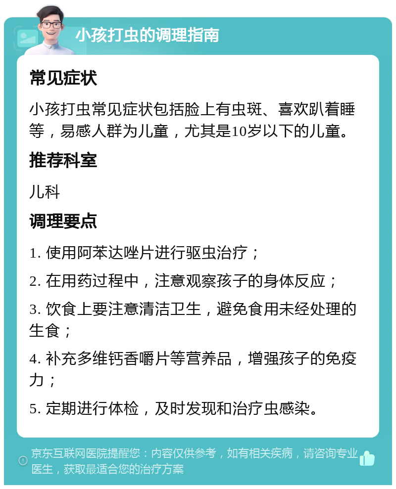 小孩打虫的调理指南 常见症状 小孩打虫常见症状包括脸上有虫斑、喜欢趴着睡等，易感人群为儿童，尤其是10岁以下的儿童。 推荐科室 儿科 调理要点 1. 使用阿苯达唑片进行驱虫治疗； 2. 在用药过程中，注意观察孩子的身体反应； 3. 饮食上要注意清洁卫生，避免食用未经处理的生食； 4. 补充多维钙香嚼片等营养品，增强孩子的免疫力； 5. 定期进行体检，及时发现和治疗虫感染。