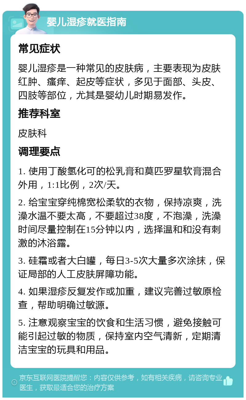 婴儿湿疹就医指南 常见症状 婴儿湿疹是一种常见的皮肤病，主要表现为皮肤红肿、瘙痒、起皮等症状，多见于面部、头皮、四肢等部位，尤其是婴幼儿时期易发作。 推荐科室 皮肤科 调理要点 1. 使用丁酸氢化可的松乳膏和莫匹罗星软膏混合外用，1:1比例，2次/天。 2. 给宝宝穿纯棉宽松柔软的衣物，保持凉爽，洗澡水温不要太高，不要超过38度，不泡澡，洗澡时间尽量控制在15分钟以内，选择温和和没有刺激的沐浴露。 3. 硅霜或者大白罐，每日3-5次大量多次涂抹，保证局部的人工皮肤屏障功能。 4. 如果湿疹反复发作或加重，建议完善过敏原检查，帮助明确过敏源。 5. 注意观察宝宝的饮食和生活习惯，避免接触可能引起过敏的物质，保持室内空气清新，定期清洁宝宝的玩具和用品。