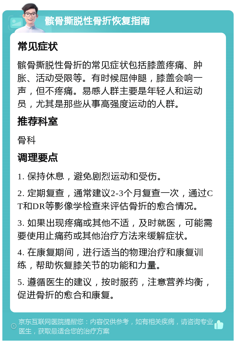 髌骨撕脱性骨折恢复指南 常见症状 髌骨撕脱性骨折的常见症状包括膝盖疼痛、肿胀、活动受限等。有时候屈伸腿，膝盖会响一声，但不疼痛。易感人群主要是年轻人和运动员，尤其是那些从事高强度运动的人群。 推荐科室 骨科 调理要点 1. 保持休息，避免剧烈运动和受伤。 2. 定期复查，通常建议2-3个月复查一次，通过CT和DR等影像学检查来评估骨折的愈合情况。 3. 如果出现疼痛或其他不适，及时就医，可能需要使用止痛药或其他治疗方法来缓解症状。 4. 在康复期间，进行适当的物理治疗和康复训练，帮助恢复膝关节的功能和力量。 5. 遵循医生的建议，按时服药，注意营养均衡，促进骨折的愈合和康复。