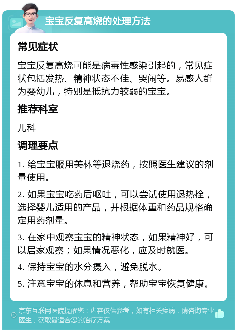 宝宝反复高烧的处理方法 常见症状 宝宝反复高烧可能是病毒性感染引起的，常见症状包括发热、精神状态不佳、哭闹等。易感人群为婴幼儿，特别是抵抗力较弱的宝宝。 推荐科室 儿科 调理要点 1. 给宝宝服用美林等退烧药，按照医生建议的剂量使用。 2. 如果宝宝吃药后呕吐，可以尝试使用退热栓，选择婴儿适用的产品，并根据体重和药品规格确定用药剂量。 3. 在家中观察宝宝的精神状态，如果精神好，可以居家观察；如果情况恶化，应及时就医。 4. 保持宝宝的水分摄入，避免脱水。 5. 注意宝宝的休息和营养，帮助宝宝恢复健康。