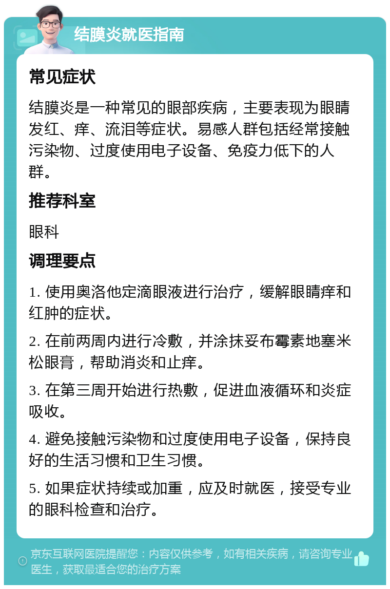 结膜炎就医指南 常见症状 结膜炎是一种常见的眼部疾病，主要表现为眼睛发红、痒、流泪等症状。易感人群包括经常接触污染物、过度使用电子设备、免疫力低下的人群。 推荐科室 眼科 调理要点 1. 使用奥洛他定滴眼液进行治疗，缓解眼睛痒和红肿的症状。 2. 在前两周内进行冷敷，并涂抹妥布霉素地塞米松眼膏，帮助消炎和止痒。 3. 在第三周开始进行热敷，促进血液循环和炎症吸收。 4. 避免接触污染物和过度使用电子设备，保持良好的生活习惯和卫生习惯。 5. 如果症状持续或加重，应及时就医，接受专业的眼科检查和治疗。