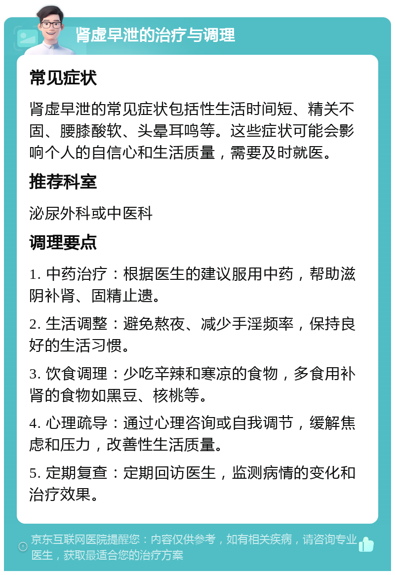 肾虚早泄的治疗与调理 常见症状 肾虚早泄的常见症状包括性生活时间短、精关不固、腰膝酸软、头晕耳鸣等。这些症状可能会影响个人的自信心和生活质量，需要及时就医。 推荐科室 泌尿外科或中医科 调理要点 1. 中药治疗：根据医生的建议服用中药，帮助滋阴补肾、固精止遗。 2. 生活调整：避免熬夜、减少手淫频率，保持良好的生活习惯。 3. 饮食调理：少吃辛辣和寒凉的食物，多食用补肾的食物如黑豆、核桃等。 4. 心理疏导：通过心理咨询或自我调节，缓解焦虑和压力，改善性生活质量。 5. 定期复查：定期回访医生，监测病情的变化和治疗效果。