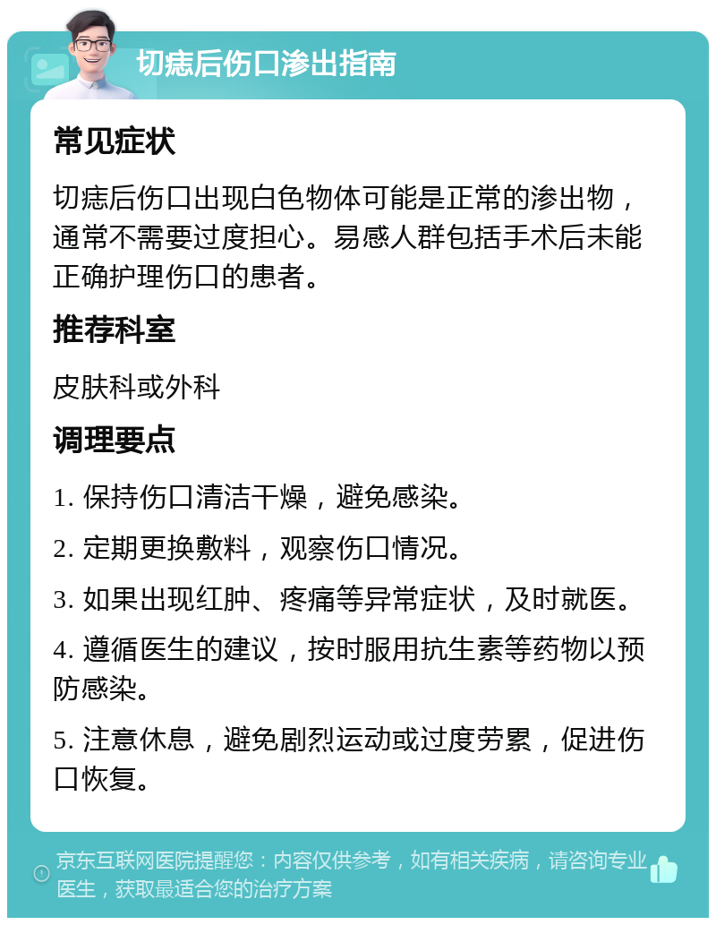 切痣后伤口渗出指南 常见症状 切痣后伤口出现白色物体可能是正常的渗出物，通常不需要过度担心。易感人群包括手术后未能正确护理伤口的患者。 推荐科室 皮肤科或外科 调理要点 1. 保持伤口清洁干燥，避免感染。 2. 定期更换敷料，观察伤口情况。 3. 如果出现红肿、疼痛等异常症状，及时就医。 4. 遵循医生的建议，按时服用抗生素等药物以预防感染。 5. 注意休息，避免剧烈运动或过度劳累，促进伤口恢复。