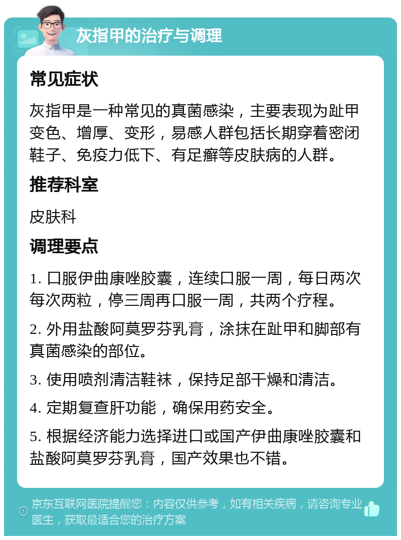 灰指甲的治疗与调理 常见症状 灰指甲是一种常见的真菌感染，主要表现为趾甲变色、增厚、变形，易感人群包括长期穿着密闭鞋子、免疫力低下、有足癣等皮肤病的人群。 推荐科室 皮肤科 调理要点 1. 口服伊曲康唑胶囊，连续口服一周，每日两次每次两粒，停三周再口服一周，共两个疗程。 2. 外用盐酸阿莫罗芬乳膏，涂抹在趾甲和脚部有真菌感染的部位。 3. 使用喷剂清洁鞋袜，保持足部干燥和清洁。 4. 定期复查肝功能，确保用药安全。 5. 根据经济能力选择进口或国产伊曲康唑胶囊和盐酸阿莫罗芬乳膏，国产效果也不错。