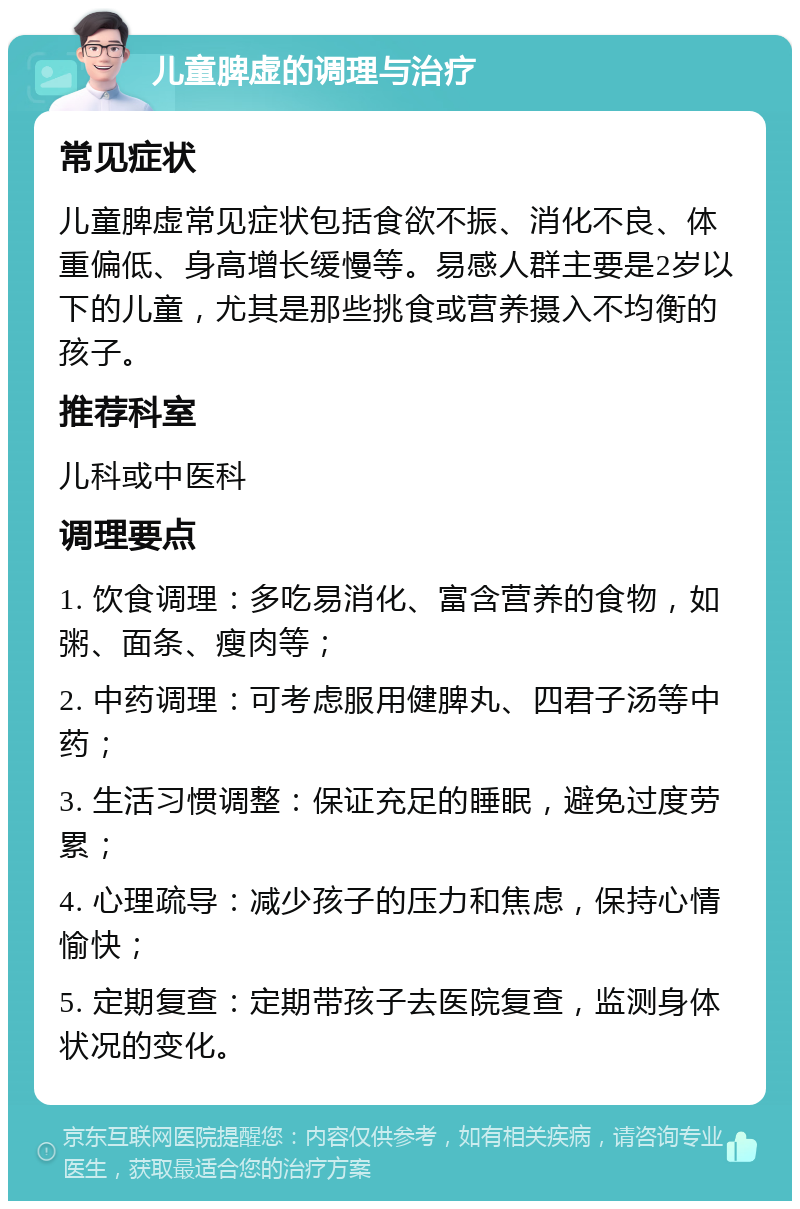 儿童脾虚的调理与治疗 常见症状 儿童脾虚常见症状包括食欲不振、消化不良、体重偏低、身高增长缓慢等。易感人群主要是2岁以下的儿童，尤其是那些挑食或营养摄入不均衡的孩子。 推荐科室 儿科或中医科 调理要点 1. 饮食调理：多吃易消化、富含营养的食物，如粥、面条、瘦肉等； 2. 中药调理：可考虑服用健脾丸、四君子汤等中药； 3. 生活习惯调整：保证充足的睡眠，避免过度劳累； 4. 心理疏导：减少孩子的压力和焦虑，保持心情愉快； 5. 定期复查：定期带孩子去医院复查，监测身体状况的变化。