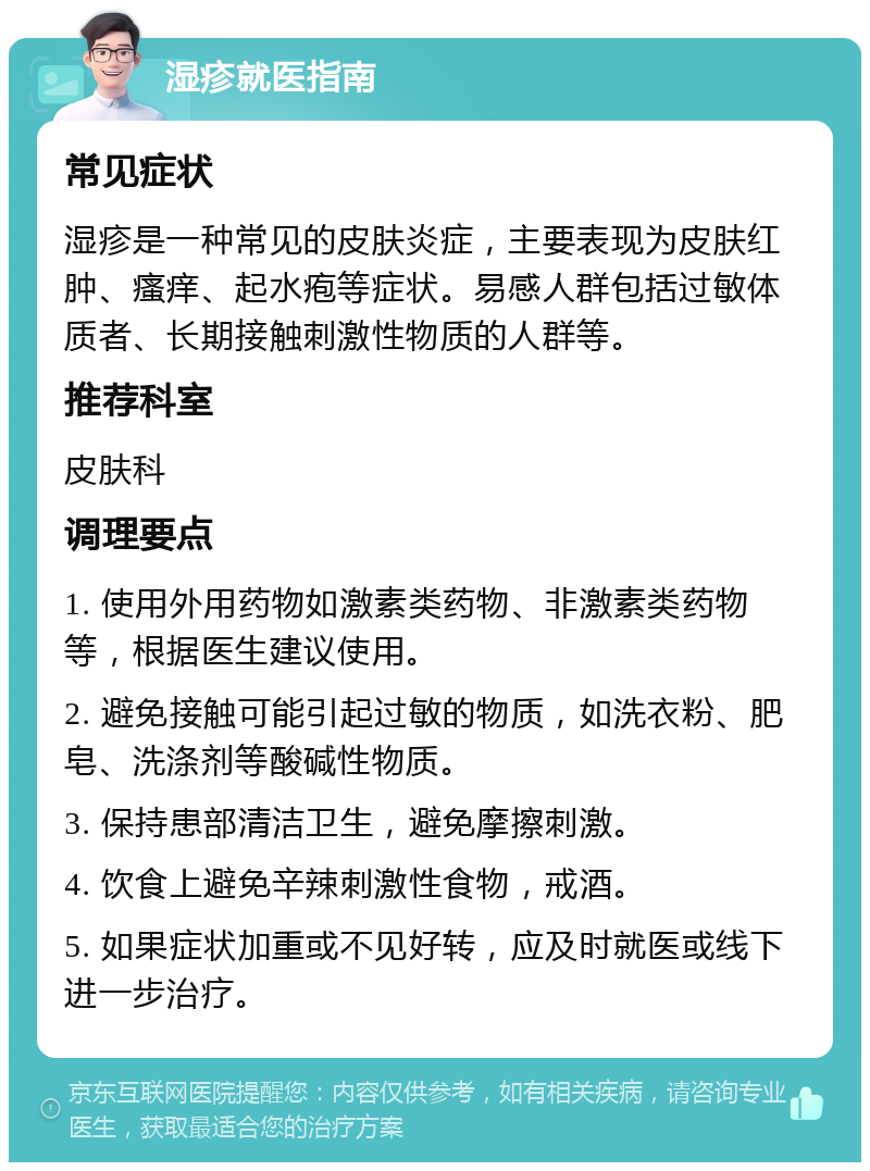 湿疹就医指南 常见症状 湿疹是一种常见的皮肤炎症，主要表现为皮肤红肿、瘙痒、起水疱等症状。易感人群包括过敏体质者、长期接触刺激性物质的人群等。 推荐科室 皮肤科 调理要点 1. 使用外用药物如激素类药物、非激素类药物等，根据医生建议使用。 2. 避免接触可能引起过敏的物质，如洗衣粉、肥皂、洗涤剂等酸碱性物质。 3. 保持患部清洁卫生，避免摩擦刺激。 4. 饮食上避免辛辣刺激性食物，戒酒。 5. 如果症状加重或不见好转，应及时就医或线下进一步治疗。