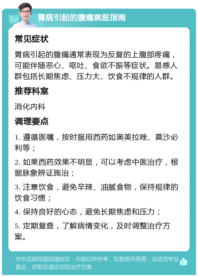 胃病引起的腹痛就医指南 常见症状 胃病引起的腹痛通常表现为反复的上腹部疼痛，可能伴随恶心、呕吐、食欲不振等症状。易感人群包括长期焦虑、压力大、饮食不规律的人群。 推荐科室 消化内科 调理要点 1. 遵循医嘱，按时服用西药如奥美拉唑、莫沙必利等； 2. 如果西药效果不明显，可以考虑中医治疗，根据脉象辨证施治； 3. 注意饮食，避免辛辣、油腻食物，保持规律的饮食习惯； 4. 保持良好的心态，避免长期焦虑和压力； 5. 定期复查，了解病情变化，及时调整治疗方案。