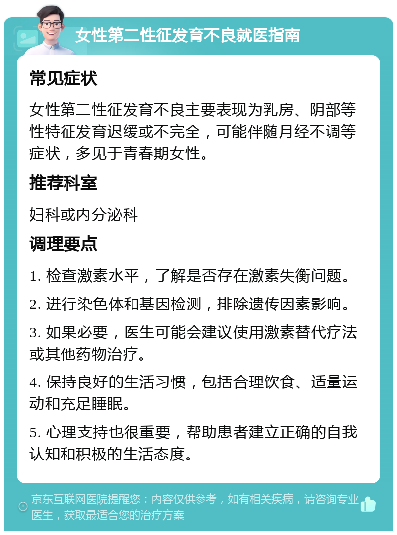 女性第二性征发育不良就医指南 常见症状 女性第二性征发育不良主要表现为乳房、阴部等性特征发育迟缓或不完全，可能伴随月经不调等症状，多见于青春期女性。 推荐科室 妇科或内分泌科 调理要点 1. 检查激素水平，了解是否存在激素失衡问题。 2. 进行染色体和基因检测，排除遗传因素影响。 3. 如果必要，医生可能会建议使用激素替代疗法或其他药物治疗。 4. 保持良好的生活习惯，包括合理饮食、适量运动和充足睡眠。 5. 心理支持也很重要，帮助患者建立正确的自我认知和积极的生活态度。