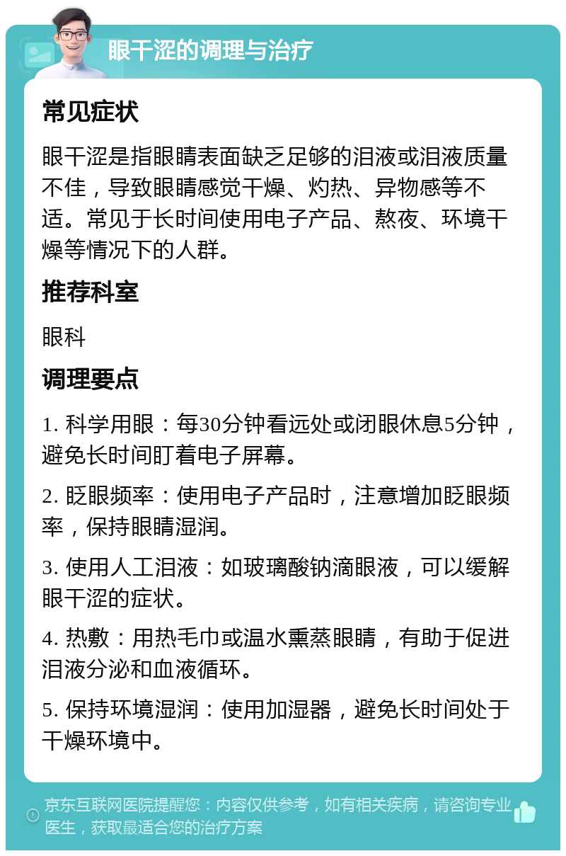 眼干涩的调理与治疗 常见症状 眼干涩是指眼睛表面缺乏足够的泪液或泪液质量不佳，导致眼睛感觉干燥、灼热、异物感等不适。常见于长时间使用电子产品、熬夜、环境干燥等情况下的人群。 推荐科室 眼科 调理要点 1. 科学用眼：每30分钟看远处或闭眼休息5分钟，避免长时间盯着电子屏幕。 2. 眨眼频率：使用电子产品时，注意增加眨眼频率，保持眼睛湿润。 3. 使用人工泪液：如玻璃酸钠滴眼液，可以缓解眼干涩的症状。 4. 热敷：用热毛巾或温水熏蒸眼睛，有助于促进泪液分泌和血液循环。 5. 保持环境湿润：使用加湿器，避免长时间处于干燥环境中。