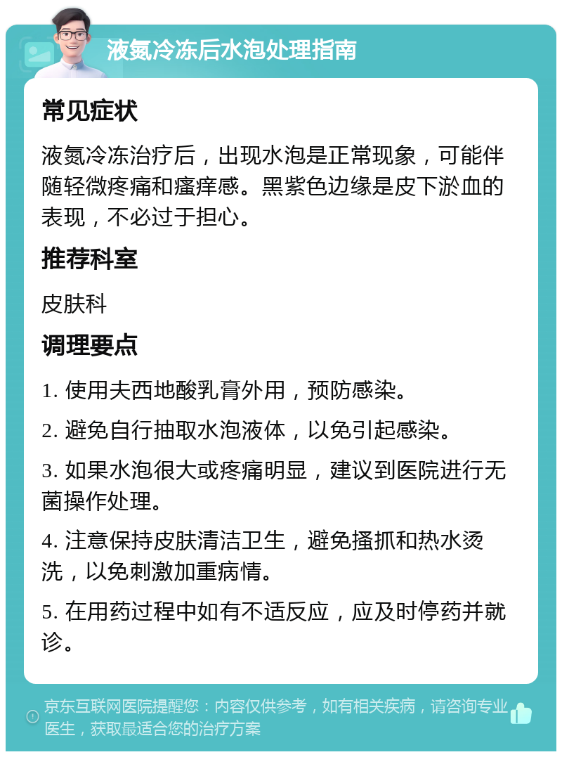 液氮冷冻后水泡处理指南 常见症状 液氮冷冻治疗后，出现水泡是正常现象，可能伴随轻微疼痛和瘙痒感。黑紫色边缘是皮下淤血的表现，不必过于担心。 推荐科室 皮肤科 调理要点 1. 使用夫西地酸乳膏外用，预防感染。 2. 避免自行抽取水泡液体，以免引起感染。 3. 如果水泡很大或疼痛明显，建议到医院进行无菌操作处理。 4. 注意保持皮肤清洁卫生，避免搔抓和热水烫洗，以免刺激加重病情。 5. 在用药过程中如有不适反应，应及时停药并就诊。