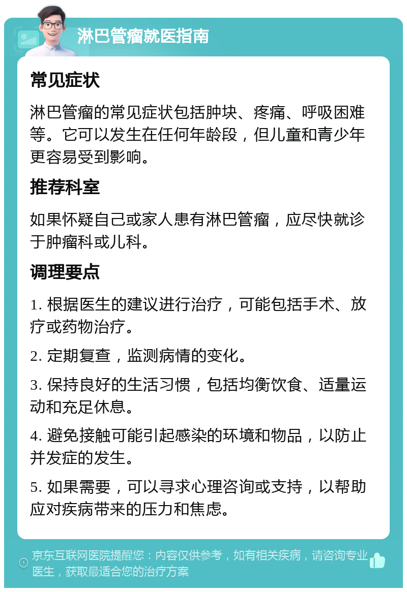 淋巴管瘤就医指南 常见症状 淋巴管瘤的常见症状包括肿块、疼痛、呼吸困难等。它可以发生在任何年龄段，但儿童和青少年更容易受到影响。 推荐科室 如果怀疑自己或家人患有淋巴管瘤，应尽快就诊于肿瘤科或儿科。 调理要点 1. 根据医生的建议进行治疗，可能包括手术、放疗或药物治疗。 2. 定期复查，监测病情的变化。 3. 保持良好的生活习惯，包括均衡饮食、适量运动和充足休息。 4. 避免接触可能引起感染的环境和物品，以防止并发症的发生。 5. 如果需要，可以寻求心理咨询或支持，以帮助应对疾病带来的压力和焦虑。