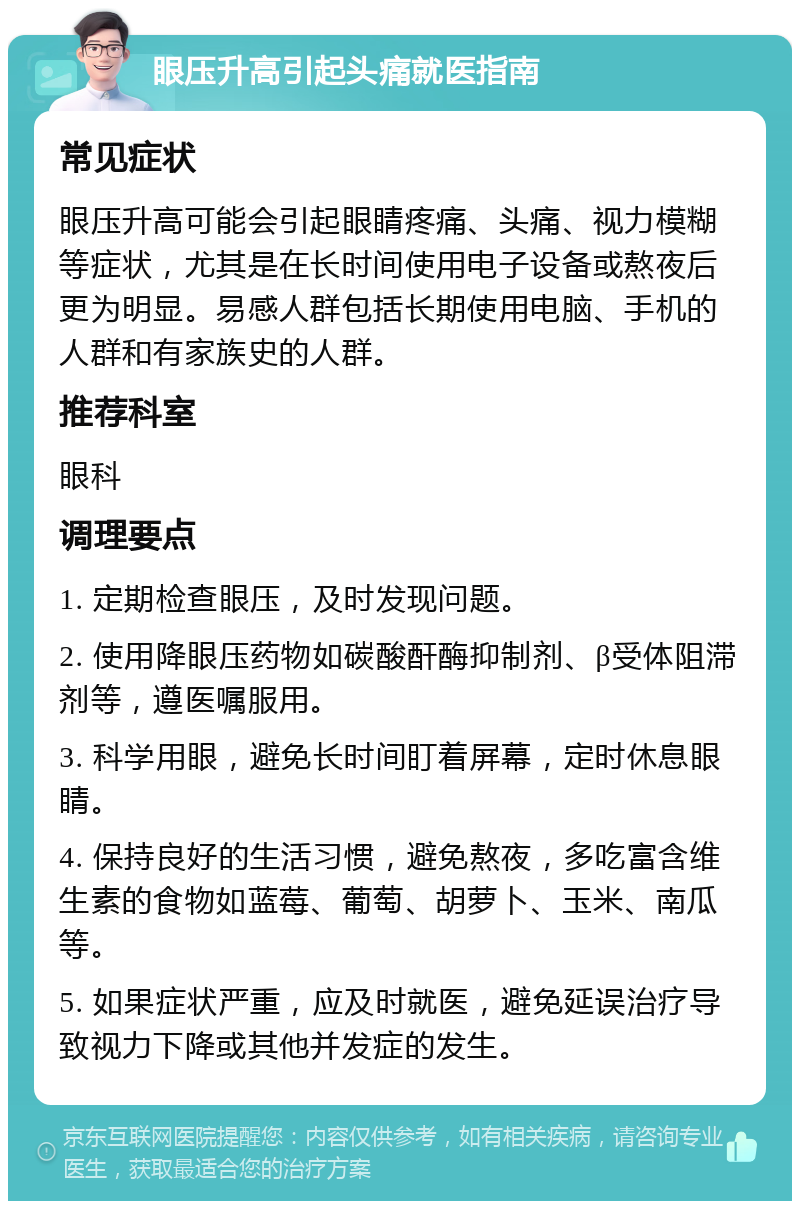 眼压升高引起头痛就医指南 常见症状 眼压升高可能会引起眼睛疼痛、头痛、视力模糊等症状，尤其是在长时间使用电子设备或熬夜后更为明显。易感人群包括长期使用电脑、手机的人群和有家族史的人群。 推荐科室 眼科 调理要点 1. 定期检查眼压，及时发现问题。 2. 使用降眼压药物如碳酸酐酶抑制剂、β受体阻滞剂等，遵医嘱服用。 3. 科学用眼，避免长时间盯着屏幕，定时休息眼睛。 4. 保持良好的生活习惯，避免熬夜，多吃富含维生素的食物如蓝莓、葡萄、胡萝卜、玉米、南瓜等。 5. 如果症状严重，应及时就医，避免延误治疗导致视力下降或其他并发症的发生。