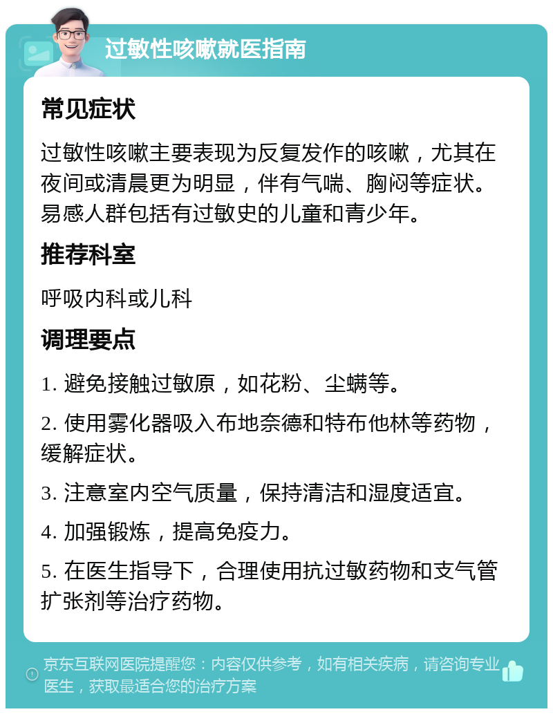 过敏性咳嗽就医指南 常见症状 过敏性咳嗽主要表现为反复发作的咳嗽，尤其在夜间或清晨更为明显，伴有气喘、胸闷等症状。易感人群包括有过敏史的儿童和青少年。 推荐科室 呼吸内科或儿科 调理要点 1. 避免接触过敏原，如花粉、尘螨等。 2. 使用雾化器吸入布地奈德和特布他林等药物，缓解症状。 3. 注意室内空气质量，保持清洁和湿度适宜。 4. 加强锻炼，提高免疫力。 5. 在医生指导下，合理使用抗过敏药物和支气管扩张剂等治疗药物。