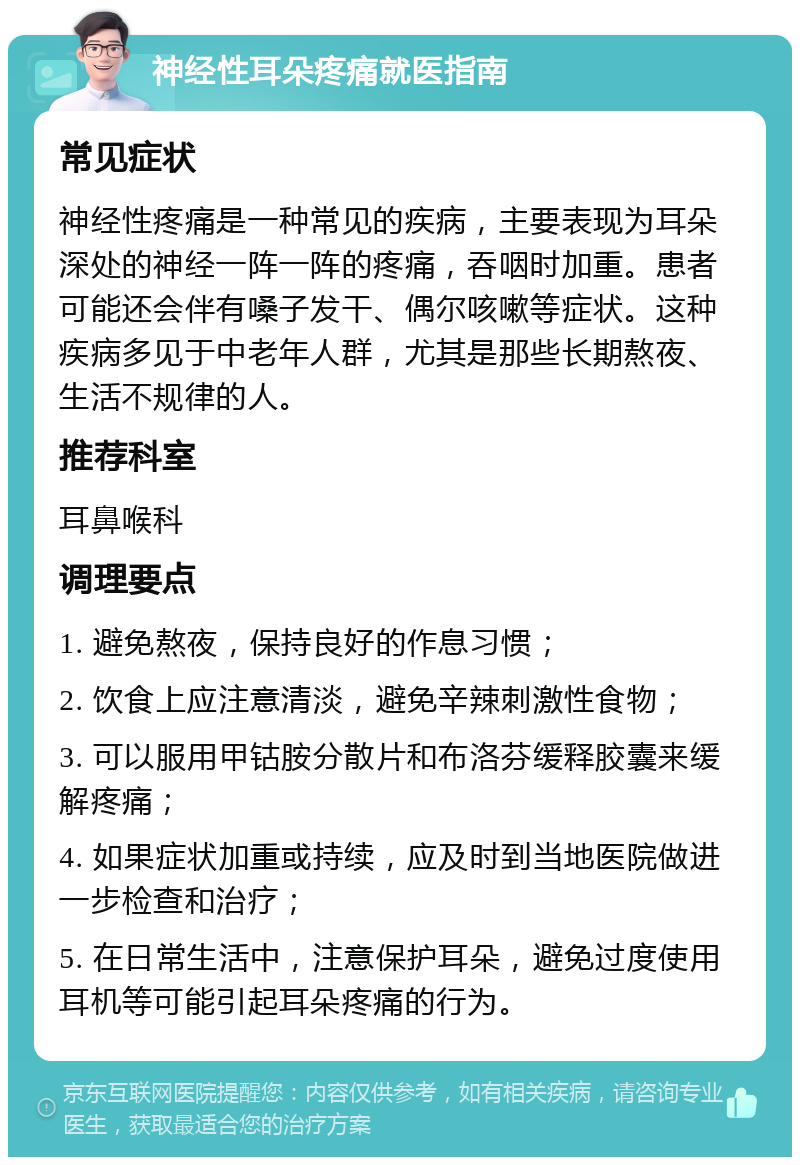 神经性耳朵疼痛就医指南 常见症状 神经性疼痛是一种常见的疾病，主要表现为耳朵深处的神经一阵一阵的疼痛，吞咽时加重。患者可能还会伴有嗓子发干、偶尔咳嗽等症状。这种疾病多见于中老年人群，尤其是那些长期熬夜、生活不规律的人。 推荐科室 耳鼻喉科 调理要点 1. 避免熬夜，保持良好的作息习惯； 2. 饮食上应注意清淡，避免辛辣刺激性食物； 3. 可以服用甲钴胺分散片和布洛芬缓释胶囊来缓解疼痛； 4. 如果症状加重或持续，应及时到当地医院做进一步检查和治疗； 5. 在日常生活中，注意保护耳朵，避免过度使用耳机等可能引起耳朵疼痛的行为。