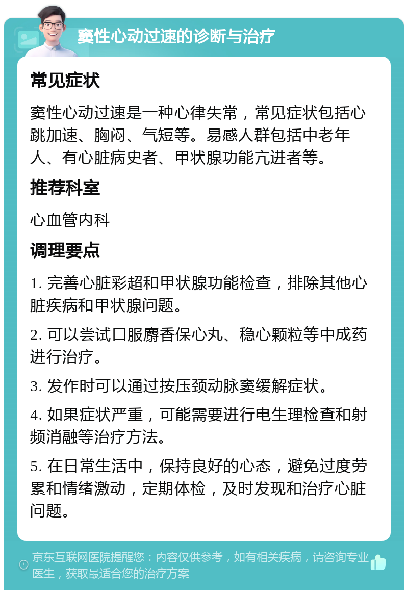 窦性心动过速的诊断与治疗 常见症状 窦性心动过速是一种心律失常，常见症状包括心跳加速、胸闷、气短等。易感人群包括中老年人、有心脏病史者、甲状腺功能亢进者等。 推荐科室 心血管内科 调理要点 1. 完善心脏彩超和甲状腺功能检查，排除其他心脏疾病和甲状腺问题。 2. 可以尝试口服麝香保心丸、稳心颗粒等中成药进行治疗。 3. 发作时可以通过按压颈动脉窦缓解症状。 4. 如果症状严重，可能需要进行电生理检查和射频消融等治疗方法。 5. 在日常生活中，保持良好的心态，避免过度劳累和情绪激动，定期体检，及时发现和治疗心脏问题。