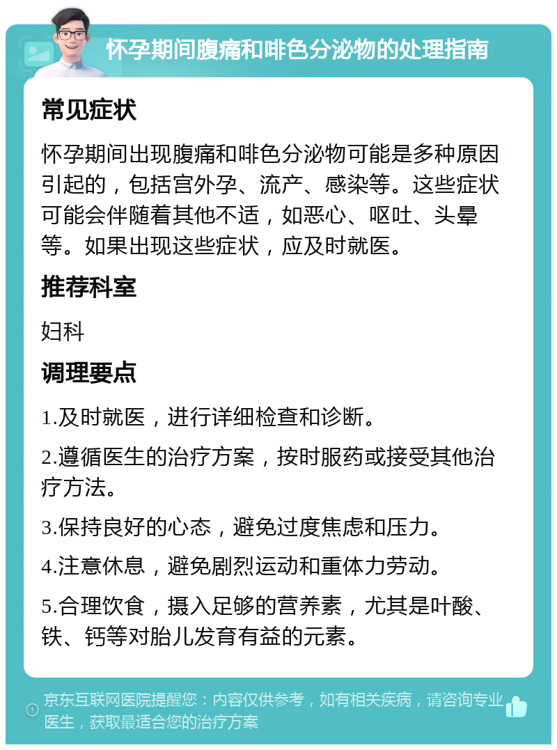 怀孕期间腹痛和啡色分泌物的处理指南 常见症状 怀孕期间出现腹痛和啡色分泌物可能是多种原因引起的，包括宫外孕、流产、感染等。这些症状可能会伴随着其他不适，如恶心、呕吐、头晕等。如果出现这些症状，应及时就医。 推荐科室 妇科 调理要点 1.及时就医，进行详细检查和诊断。 2.遵循医生的治疗方案，按时服药或接受其他治疗方法。 3.保持良好的心态，避免过度焦虑和压力。 4.注意休息，避免剧烈运动和重体力劳动。 5.合理饮食，摄入足够的营养素，尤其是叶酸、铁、钙等对胎儿发育有益的元素。