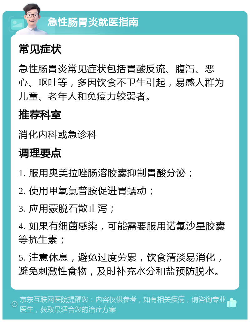 急性肠胃炎就医指南 常见症状 急性肠胃炎常见症状包括胃酸反流、腹泻、恶心、呕吐等，多因饮食不卫生引起，易感人群为儿童、老年人和免疫力较弱者。 推荐科室 消化内科或急诊科 调理要点 1. 服用奥美拉唑肠溶胶囊抑制胃酸分泌； 2. 使用甲氧氯普胺促进胃蠕动； 3. 应用蒙脱石散止泻； 4. 如果有细菌感染，可能需要服用诺氟沙星胶囊等抗生素； 5. 注意休息，避免过度劳累，饮食清淡易消化，避免刺激性食物，及时补充水分和盐预防脱水。