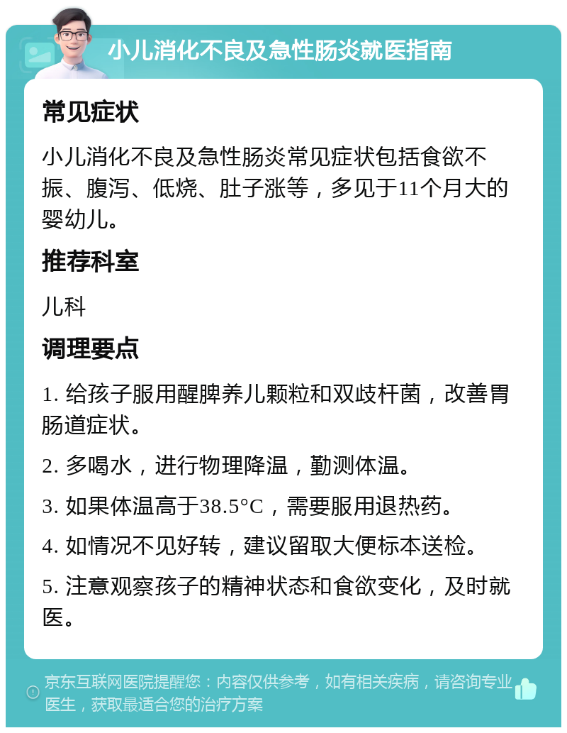 小儿消化不良及急性肠炎就医指南 常见症状 小儿消化不良及急性肠炎常见症状包括食欲不振、腹泻、低烧、肚子涨等，多见于11个月大的婴幼儿。 推荐科室 儿科 调理要点 1. 给孩子服用醒脾养儿颗粒和双歧杆菌，改善胃肠道症状。 2. 多喝水，进行物理降温，勤测体温。 3. 如果体温高于38.5°C，需要服用退热药。 4. 如情况不见好转，建议留取大便标本送检。 5. 注意观察孩子的精神状态和食欲变化，及时就医。