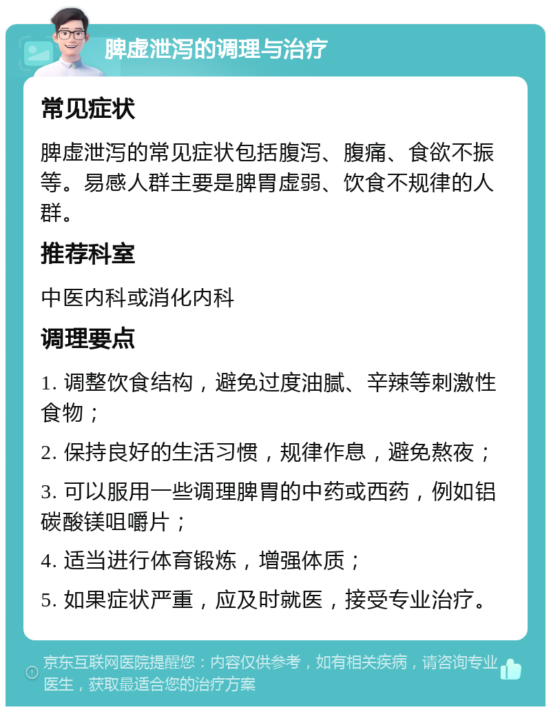 脾虚泄泻的调理与治疗 常见症状 脾虚泄泻的常见症状包括腹泻、腹痛、食欲不振等。易感人群主要是脾胃虚弱、饮食不规律的人群。 推荐科室 中医内科或消化内科 调理要点 1. 调整饮食结构，避免过度油腻、辛辣等刺激性食物； 2. 保持良好的生活习惯，规律作息，避免熬夜； 3. 可以服用一些调理脾胃的中药或西药，例如铝碳酸镁咀嚼片； 4. 适当进行体育锻炼，增强体质； 5. 如果症状严重，应及时就医，接受专业治疗。