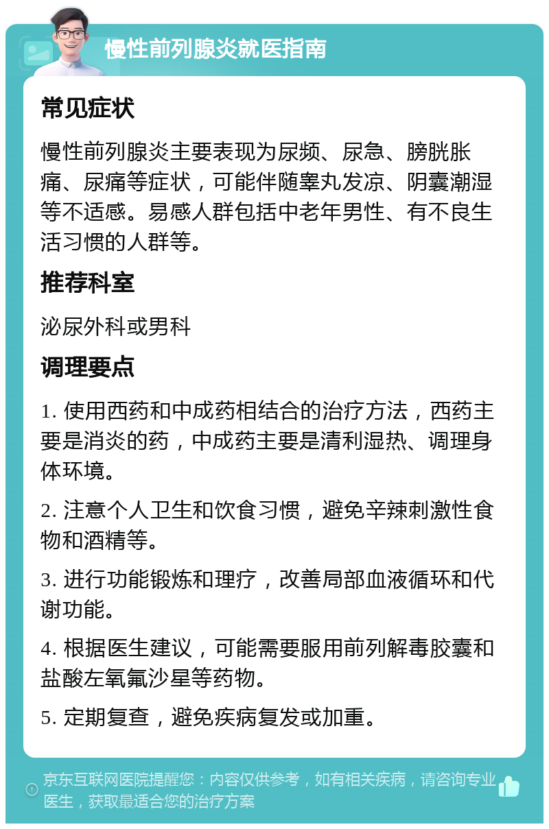 慢性前列腺炎就医指南 常见症状 慢性前列腺炎主要表现为尿频、尿急、膀胱胀痛、尿痛等症状，可能伴随睾丸发凉、阴囊潮湿等不适感。易感人群包括中老年男性、有不良生活习惯的人群等。 推荐科室 泌尿外科或男科 调理要点 1. 使用西药和中成药相结合的治疗方法，西药主要是消炎的药，中成药主要是清利湿热、调理身体环境。 2. 注意个人卫生和饮食习惯，避免辛辣刺激性食物和酒精等。 3. 进行功能锻炼和理疗，改善局部血液循环和代谢功能。 4. 根据医生建议，可能需要服用前列解毒胶囊和盐酸左氧氟沙星等药物。 5. 定期复查，避免疾病复发或加重。