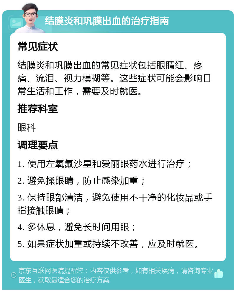 结膜炎和巩膜出血的治疗指南 常见症状 结膜炎和巩膜出血的常见症状包括眼睛红、疼痛、流泪、视力模糊等。这些症状可能会影响日常生活和工作，需要及时就医。 推荐科室 眼科 调理要点 1. 使用左氧氟沙星和爱丽眼药水进行治疗； 2. 避免揉眼睛，防止感染加重； 3. 保持眼部清洁，避免使用不干净的化妆品或手指接触眼睛； 4. 多休息，避免长时间用眼； 5. 如果症状加重或持续不改善，应及时就医。